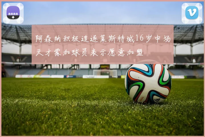 阿森纳积极追逐莱斯特城16岁中场天才蒙加球员表示愿意加盟