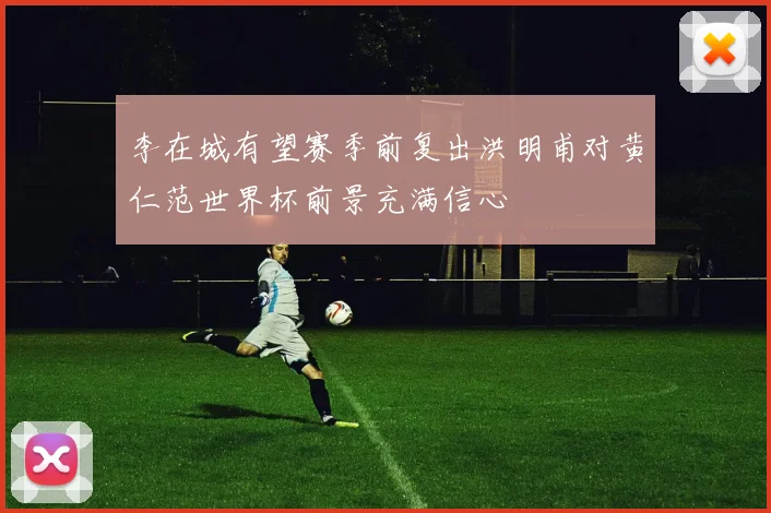 李在城有望赛季前复出洪明甫对黄仁范世界杯前景充满信心
