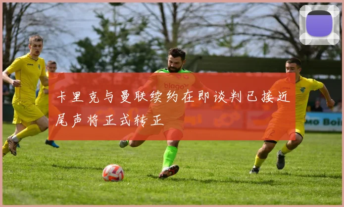 卡里克与曼联续约在即谈判已接近尾声将正式转正