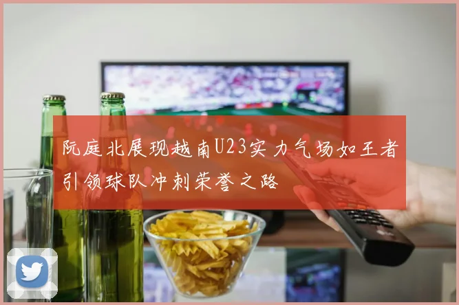 阮庭北展现越南U23实力气场如王者引领球队冲刺荣誉之路