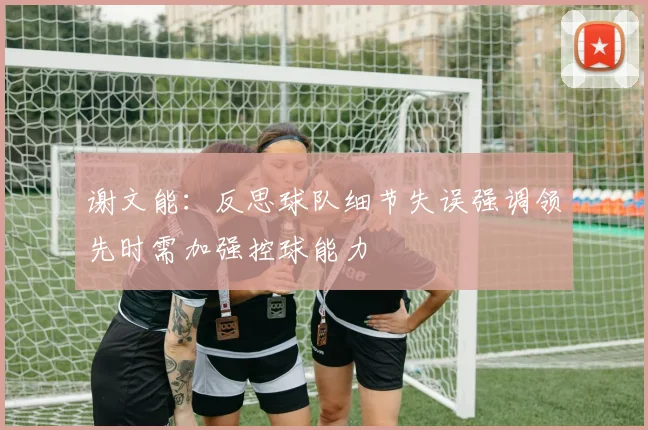 谢文能：反思球队细节失误强调领先时需加强控球能力