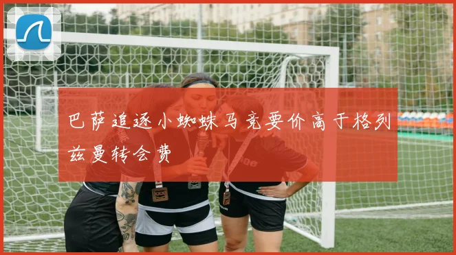 巴萨追逐小蜘蛛马竞要价高于格列兹曼转会费