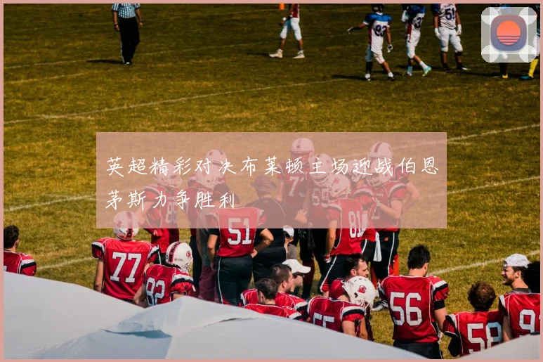 英超精彩对决布莱顿主场迎战伯恩茅斯力争胜利