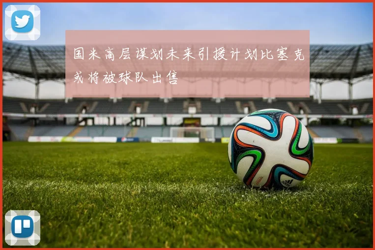 国米高层谋划未来引援计划比塞克或将被球队出售
