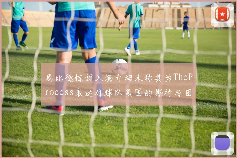 恩比德惊讶入场介绍未称其为TheProcess表达对球队氛围的期待与困惑