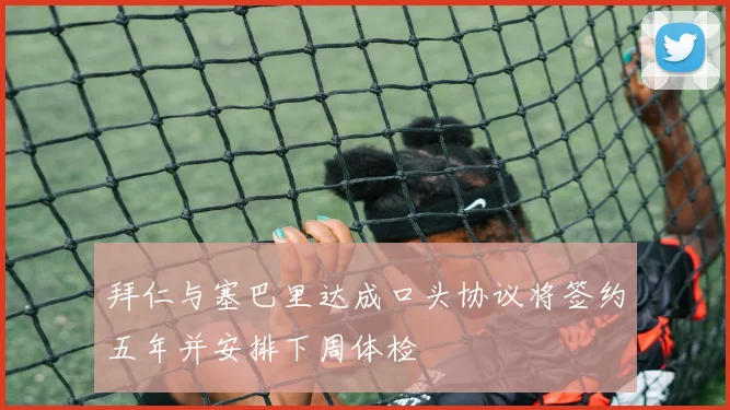 拜仁与塞巴里达成口头协议将签约五年并安排下周体检