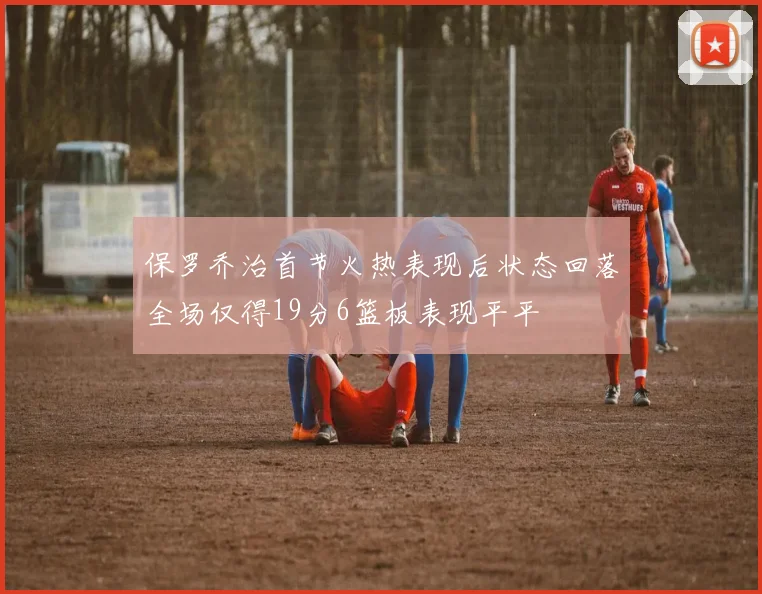 保罗乔治首节火热表现后状态回落全场仅得19分6篮板表现平平