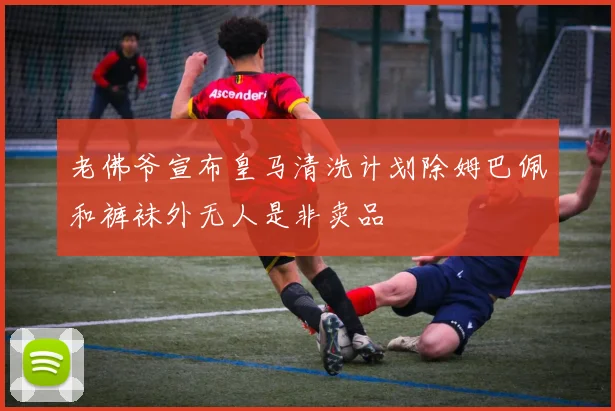 老佛爷宣布皇马清洗计划除姆巴佩和裤袜外无人是非卖品