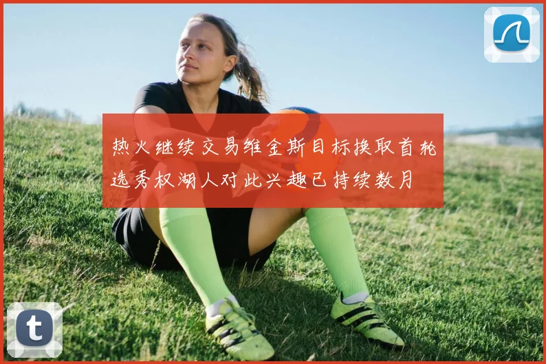 热火继续交易维金斯目标换取首轮选秀权湖人对此兴趣已持续数月
