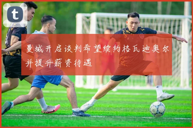 曼城开启谈判希望续约格瓦迪奥尔并提升薪资待遇