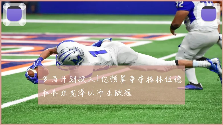 罗马计划投入1亿预算争夺格林伍德和齐尔克泽以冲击欧冠